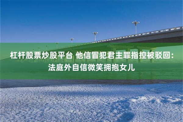 杠杆股票炒股平台 他信冒犯君主罪指控被驳回：法庭外自信微笑拥抱女儿