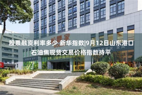股票融资利率多少 新华指数|9月12日山东港口石油焦现货交易价格指数持平